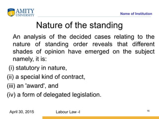 Name of Institution
Nature of the standing
An analysis of the decided cases relating to the
nature of standing order reveals that different
shades of opinion have emerged on the subject
namely, it is:
(i) statutory in nature,
(ii) a special kind of contract,
(iii) an 'award', and
(iv) a form of delegated legislation.
Labour Law -I 16
April 30, 2015
 