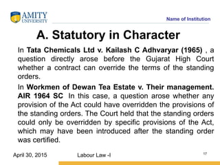 Name of Institution
A. Statutory in Character
In Tata Chemicals Ltd v. Kailash C Adhvaryar (1965) , a
question directly arose before the Gujarat High Court
whether a contract can override the terms of the standing
orders.
In Workmen of Dewan Tea Estate v. Their management.
AIR 1964 SC In this case, a question arose whether any
provision of the Act could have overridden the provisions of
the standing orders. The Court held that the standing orders
could only be overridden by specific provisions of the Act,
which may have been introduced after the standing order
was certified.
Labour Law -I 17
April 30, 2015
 