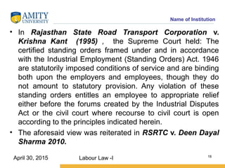 Name of Institution
• In Rajasthan State Road Transport Corporation v.
Krishna Kant (1995) , the Supreme Court held: The
certified standing orders framed under and in accordance
with the Industrial Employment (Standing Orders) Act. 1946
are statutorily imposed conditions of service and are binding
both upon the employers and employees, though they do
not amount to statutory provision. Any violation of these
standing orders entitles an employee to appropriate relief
either before the forums created by the Industrial Disputes
Act or the civil court where recourse to civil court is open
according to the principles indicated herein.
• The aforesaid view was reiterated in RSRTC v. Deen Dayal
Sharma 2010.
Labour Law -I 18
April 30, 2015
 