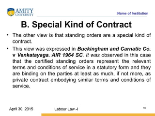 Name of Institution
B. Special Kind of Contract
• The other view is that standing orders are a special kind of
contract.
• This view was expressed in Buckingham and Carnatic Co.
v Venkatayaga. AIR 1964 SC. It was observed in this case
that the certified standing orders represent the relevant
terms and conditions of service in a statutory form and they
are binding on the parties at least as much, if not more, as
private contract embodying similar terms and conditions of
service.
Labour Law -I 19
April 30, 2015
 