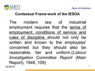 Name of Institution
Contextual Frame­work of the IESOA
The modern law of industrial
employment requires that the terms of
employment, conditions of service and
rules of discipline should not only be
written and known to the employees'
concerned but they should also be
reasonable, fair and uniform.(Labour
Investigation Committee Report (Main
Report), 1946, 109)
2
04/30/15
 