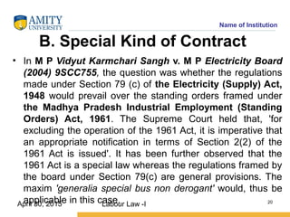 Name of Institution
B. Special Kind of Contract
• In M P Vidyut Karmchari Sangh v. M P Electricity Board
(2004) 9SCC755, the question was whether the regulations
made under Section 79 (c) of the Electricity (Supply) Act,
1948 would prevail over the standing orders framed under
the Madhya Pradesh Industrial Employment (Standing
Orders) Act, 1961. The Supreme Court held that, 'for
excluding the operation of the 1961 Act, it is imperative that
an appropriate notification in terms of Section 2(2) of the
1961 Act is issued'. It has been further observed that the
1961 Act is a special law whereas the regulations framed by
the board under Section 79(c) are general provisions. The
maxim 'generalia special bus non derogant' would, thus be
applicable in this case.Labour Law -I 20
April 30, 2015
 