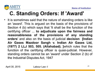 Name of Institution
C. Standing Orders: If 'Award'
• It is sometimes said that the nature of standing orders is like
an 'award'. This is argued on the basis of the provisions of
Section 4 (b) which says that 'It shall be the function of the
certifying officer ... to adjudicate upon the fairness and
reasonableness of the provisions of any standing
orders' and also on the basis of judicial decision [Indian
Air Gases Mazdoor Sangh v. Indian Air Gases Ltd,
(1977) 2 LLJ 503, 505. (Allahabad). ]which rules that the
function of the certifying officer is quasi-judicial. However,
standing orders cannot be an 'award' under Section 2 (b) of
the Industrial Disputes Act, 1947
Labour Law -I 21
April 30, 2015
 