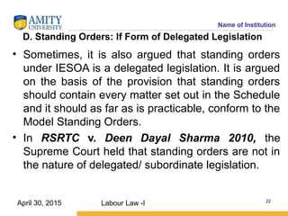 Name of Institution
D. Standing Orders: If Form of Delegated Legislation
• Sometimes, it is also argued that standing orders
under IESOA is a delegated legislation. It is argued
on the basis of the provision that standing orders
should contain every matter set out in the Schedule
and it should as far as is practicable, conform to the
Model Standing Orders.
• In RSRTC v. Deen Dayal Sharma 2010, the
Supreme Court held that standing orders are not in
the nature of delegated/ subordinate legislation.
Labour Law -I 22
April 30, 2015
 