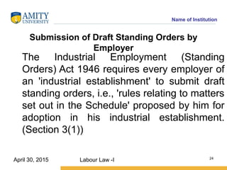 Name of Institution
Submission of Draft Standing Orders by
Employer
The Industrial Employment (Standing
Orders) Act 1946 requires every employer of
an 'industrial establishment' to submit draft
standing orders, i.e., 'rules relating to matters
set out in the Schedule' proposed by him for
adoption in his industrial establishment.
(Section 3(1))
Labour Law -I 24
April 30, 2015
 