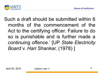 Name of Institution
Such a draft should be submitted within 6
months of the commencement of the
Act to the certifying officer. Failure to do
so is punishable and is further made a
continuing offence.’ [UP State Electricity
Board v. Hari Shankar, (1978) ]
Labour Law -I 25
April 30, 2015
 