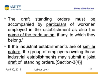 Name of Institution
• The draft standing orders must be
accompanied by particulars of workmen
employed in the establishment as also the
name of the trade union, if any, to which they
belong.'
• If the industrial establishments are of similar
nature, the group of employers owning those
industrial establishments may submit a joint
draft of standing orders.[Section-3(4)]
Labour Law -I 26
April 30, 2015
 