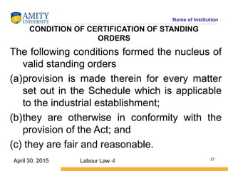 Name of Institution
CONDITION OF CERTIFICATION OF STANDING
ORDERS
The following conditions formed the nucleus of
valid standing orders
(a)provision is made therein for every matter
set out in the Schedule which is applicable
to the industrial establishment;
(b)they are otherwise in conformity with the
provision of the Act; and
(c) they are fair and reasonable.
Labour Law -I 27
April 30, 2015
 