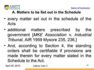 Name of Institution
A. Matters to be Set out in the Schedule
• every matter set out in the schedule of the
Acts
• additional matters prescribed by the
government [MKE Association v. Industrial
Tribunal, AIR 1959 Mysore 235, 236.]
• And, according to Section 4, the standing
orders shall be certifiable if provisions are
made therein for every matter stated in the
Schedule to the Act.
Labour Law -I 28
April 30, 2015
 