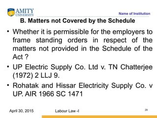 Name of Institution
B. Matters not Covered by the Schedule
• Whether it is permissible for the employers to
frame standing orders in respect of the
matters not provided in the Schedule of the
Act ?
• UP Electric Supply Co. Ltd v. TN Chatterjee
(1972) 2 LLJ 9.
• Rohatak and Hissar Electricity Supply Co. v
UP. AIR 1966 SC 1471
Labour Law -I 29
April 30, 2015
 