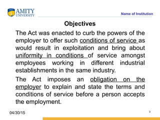 Name of Institution
Objectives
The Act was enacted to curb the powers of the
employer to offer such conditions of service as
would result in exploitation and bring about
uniformity in conditions of service amongst
employees working in different industrial
establishments in the same industry.
The Act imposes an obligation on the
employer to explain and state the terms and
conditions of service before a person accepts
the employment.
3
04/30/15
 