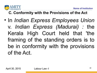 Name of Institution
C. Conformity with the Provisions of the Act
• In Indian Express Employees Union
v. Indian Express (Madurai) : the
Kerala High Court held that 'the
framing of the standing orders is to
be in conformity with the provisions
of the Act.
Labour Law -I 30
April 30, 2015
 