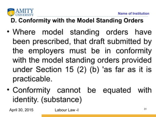 Name of Institution
D. Conformity with the Model Standing Orders
• Where model standing orders have
been prescribed, that draft submitted by
the employers must be in conformity
with the model standing orders provided
under Section 15 (2) (b) 'as far as it is
practicable.
• Conformity cannot be equated with
identity. (substance)
Labour Law -I 31
April 30, 2015
 
