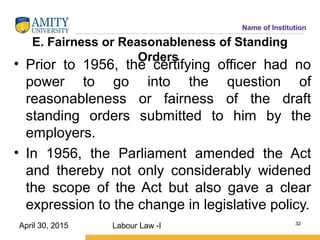 Name of Institution
E. Fairness or Reasonableness of Standing
Orders
• Prior to 1956, the certifying officer had no
power to go into the question of
reasonableness or fairness of the draft
standing orders submitted to him by the
employers.
• In 1956, the Parliament amended the Act
and thereby not only considerably widened
the scope of the Act but also gave a clear
expression to the change in legislative policy.
Labour Law -I 32
April 30, 2015
 