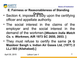 Name of Institution
E. Fairness or Reasonableness of Standing
Orders
• Section 4, imposes a duty upon the certifying
officer and appellate authority.
• The social interest in the claims of the
employer and the social interest in the
demand of the workmen.[Western India Match
Co. v. Workmen, AIR 1973 SC 2650, 2653. ]
• They must refuse to certify the same [A G
Mazdoor Sangh v. Indian Air Gases Ltd, (1977) 2
LLJ 503 (Allahabad).]
Labour Law -I 33
April 30, 2015
 