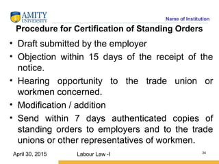 Name of Institution
Procedure for Certification of Standing Orders
• Draft submitted by the employer
• Objection within 15 days of the receipt of the
notice.
• Hearing opportunity to the trade union or
workmen concerned.
• Modification / addition
• Send within 7 days authenticated copies of
standing orders to employers and to the trade
unions or other representatives of workmen.
Labour Law -I 34
April 30, 2015
 