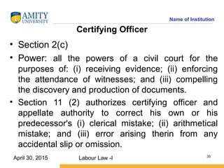 Name of Institution
Certifying Officer
• Section 2(c)
• Power: all the powers of a civil court for the
purposes of: (i) receiving evidence; (ii) enforcing
the attendance of witnesses; and (iii) compelling
the discovery and production of documents.
• Section 11 (2) authorizes certifying officer and
appellate authority to correct his own or his
predecessor's (i) clerical mistake; (ii) arithmetical
mistake; and (iii) error arising therin from any
accidental slip or omission.
Labour Law -I 35
April 30, 2015
 