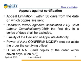 Name of Institution
Appeals against certification
• Appeal Limitation : within 30 days from the date
on which copies are sent.
• Badarpur Power Engineers' Association v. Dy. Chief
Labour Commissioner(1969): the first day in a
series of days shall be excluded.
• Finality of the Decision of Appellate Authority
• Power of A.A.: CONFERM/ MODIFY (not set aside
the order the certifying officer)
• Duties of A.A.: Send copies of the order within
seven days. (Sec.6(2))
Labour Law -I 36
April 30, 2015
 