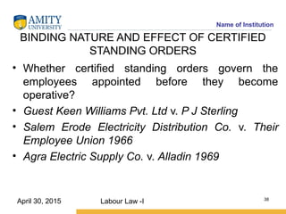 Name of Institution
BINDING NATURE AND EFFECT OF CERTIFIED
STANDING ORDERS
• Whether certified standing orders govern the
employees appointed before they become
operative?
• Guest Keen Williams Pvt. Ltd v. P J Sterling
• Salem Erode Electricity Distribution Co. v. Their
Employee Union 1966
• Agra Electric Supply Co. v. Alladin 1969
Labour Law -I 38
April 30, 2015
 