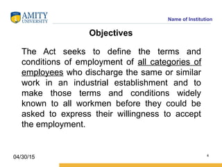 Name of Institution
Objectives
The Act seeks to define the terms and
conditions of employment of all categories of
employees who discharge the same or similar
work in an industrial establishment and to
make those terms and conditions widely
known to all workmen before they could be
asked to express their willingness to accept
the employment.
4
04/30/15
 