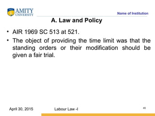 Name of Institution
A. Law and Policy
• AIR 1969 SC 513 at 521.
• The object of providing the time limit was that the
standing orders or their modification should be
given a fair trial.
Labour Law -I 45
April 30, 2015
 
