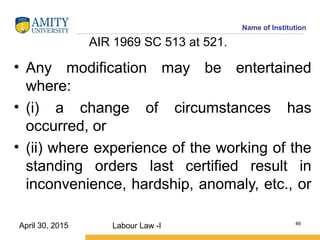 Name of Institution
AIR 1969 SC 513 at 521.
• Any modification may be entertained
where:
• (i) a change of circumstances has
occurred, or
• (ii) where experience of the working of the
standing orders last certified result in
inconvenience, hardship, anomaly, etc., or
Labour Law -I 46
April 30, 2015
 