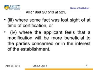 Name of Institution
AIR 1969 SC 513 at 521.
• (iii) where some fact was lost sight of at
time of certification, or
• (iv) where the applicant feels that a
modification will be more beneficial to
the parties concerned or in the interest
of the establishment.
Labour Law -I 47
April 30, 2015
 