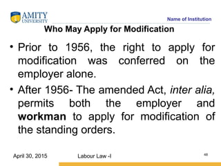 Name of Institution
Who May Apply for Modification
• Prior to 1956, the right to apply for
modification was conferred on the
employer alone.
• After 1956- The amended Act, inter alia,
permits both the employer and
workman to apply for modification of
the standing orders.
Labour Law -I 48
April 30, 2015
 
