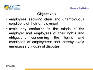 Name of Institution
Objectives
• employees securing clear and unambiguous
conditions of their employment
• avoid any confusion in the minds of the
employer and employees of their rights and
obligations concerning the terms and
conditions of employment and thereby avoid
unnecessary industrial disputes.
5
04/30/15
 