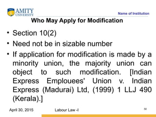 Name of Institution
Who May Apply for Modification
• Section 10(2)
• Need not be in sizable number
• If application for modification is made by a
minority union, the majority union can
object to such modification. [Indian
Express Emplouees' Union v. Indian
Express (Madurai) Ltd, (1999) 1 LLJ 490
(Kerala).]
Labour Law -I 50
April 30, 2015
 