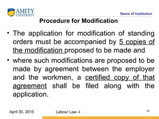 Name of Institution
Procedure for Modification
• The application for modification of standing
orders must be accompanied by 5 copies of
the modification proposed to be made and
• where such modifications are proposed to be
made by agreement between the employer
and the workmen, a certified copy of that
agreement shall be filed along with the
application.
Labour Law -I 52
April 30, 2015
 