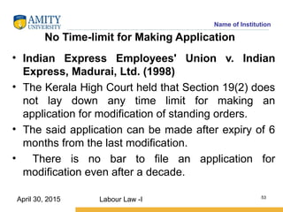 Name of Institution
No Time-limit for Making Application
• Indian Express Employees' Union v. Indian
Express, Madurai, Ltd. (1998)
• The Kerala High Court held that Section 19(2) does
not lay down any time limit for making an
application for modification of standing orders.
• The said application can be made after expiry of 6
months from the last modification.
• There is no bar to file an application for
modification even after a decade.
Labour Law -I 53
April 30, 2015
 