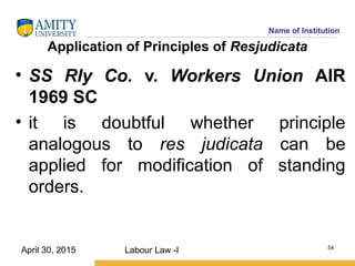 Name of Institution
Application of Principles of Resjudicata
• SS Rly Co. v. Workers Union AIR
1969 SC
• it is doubtful whether principle
analogous to res judicata can be
applied for modification of standing
orders.
Labour Law -I 54
April 30, 2015
 