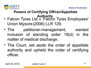 Name of Institution
Powers of Certifying Officer/Appellate
Authority
• Falcon Tyres Ltd v. Falcon Tyres Employees'
Union Mysore(2006) LLR 129.
• The petitioner-management, wanted
inclusion of standing order 19(d) in the
matter of medical discharge .
• The Court, set aside the order of appellate
authority and upheld the order of certifying
officer.
Labour Law -I 55
April 30, 2015
 