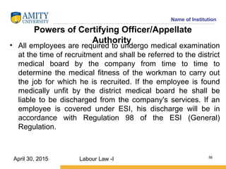 Name of Institution
Powers of Certifying Officer/Appellate
Authority
• All employees are required to undergo medical examination
at the time of recruitment and shall be referred to the district
medical board by the company from time to time to
determine the medical fitness of the workman to carry out
the job for which he is recruited. If the employee is found
medically unfit by the district medical board he shall be
liable to be discharged from the company's services. If an
employee is covered under ESI, his discharge will be in
accordance with Regulation 98 of the ESI (General)
Regulation.
Labour Law -I 56
April 30, 2015
 