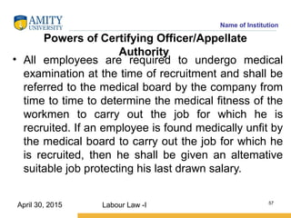 Name of Institution
Powers of Certifying Officer/Appellate
Authority
• All employees are required to undergo medical
examination at the time of recruitment and shall be
referred to the medical board by the company from
time to time to determine the medical fitness of the
workmen to carry out the job for which he is
recruited. If an employee is found medically unfit by
the medical board to carry out the job for which he
is recruited, then he shall be given an altemative
suitable job protecting his last drawn salary.
Labour Law -I 57
April 30, 2015
 