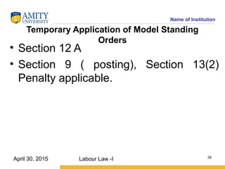 Name of Institution
Temporary Application of Model Standing
Orders
• Section 12 A
• Section 9 ( posting), Section 13(2)
Penalty applicable.
Labour Law -I 58
April 30, 2015
 