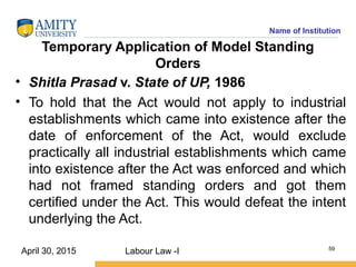 Name of Institution
Temporary Application of Model Standing
Orders
• Shitla Prasad v. State of UP, 1986
• To hold that the Act would not apply to industrial
establishments which came into existence after the
date of enforcement of the Act, would exclude
practically all industrial establishments which came
into existence after the Act was enforced and which
had not framed standing orders and got them
certified under the Act. This would defeat the intent
underlying the Act.
Labour Law -I 59
April 30, 2015
 