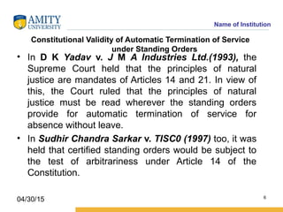 Name of Institution
Constitutional Validity of Automatic Termination of Service
under Standing Orders
• In D K Yadav v. J M A Industries Ltd.(1993), the
Supreme Court held that the principles of natural
justice are mandates of Articles 14 and 21. In view of
this, the Court ruled that the principles of natural
justice must be read wherever the standing orders
provide for automatic termination of service for
absence without leave.
• In Sudhir Chandra Sarkar v. TISC0 (1997) too, it was
held that certified standing orders would be subject to
the test of arbitrariness under Article 14 of the
Constitution.
6
04/30/15
 