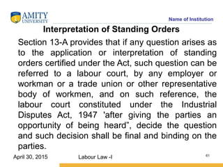 Name of Institution
Interpretation of Standing Orders
Section 13-A provides that if any question arises as
to the application or interpretation of standing
orders certified under the Act, such question can be
referred to a labour court, by any employer or
workman or a trade union or other representative
body of workmen, and on such reference, the
labour court constituted under the Industrial
Disputes Act, 1947 'after giving the parties an
opportunity of being heard”, decide the question
and such decision shall be final and binding on the
parties.
Labour Law -I 61
April 30, 2015
 