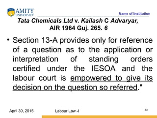 Name of Institution
Tata Chemicals Ltd v. Kailash C Advaryar,
AIR 1964 Guj. 265. 6
• Section 13-A provides only for reference
of a question as to the application or
interpretation of standing orders
certified under the IESOA and the
labour court is empowered to give its
decision on the question so referred."
Labour Law -I 63
April 30, 2015
 