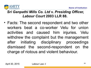 Name of Institution
Sri Ganpathi Mills Co. Ltd v. Presiding Officer,
Labour Court 2003 LLR 88.
• Facts: The second respondent and two other
workers beat a co-worker Velu for union
activities and caused him injuries. Velu
withdrew the complaint but the management
after initiating disciplinary proceedings
dismissed the second-respondent on the
charge of riotous and violent behaviour.
Labour Law -I 64
April 30, 2015
 