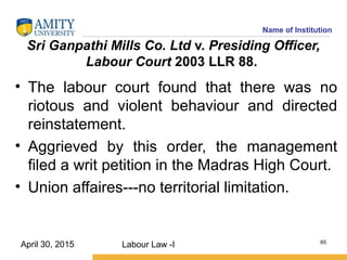 Name of Institution
Sri Ganpathi Mills Co. Ltd v. Presiding Officer,
Labour Court 2003 LLR 88.
• The labour court found that there was no
riotous and violent behaviour and directed
reinstatement.
• Aggrieved by this order, the management
filed a writ petition in the Madras High Court.
• Union affaires---no territorial limitation.
Labour Law -I 65
April 30, 2015
 