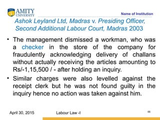 Name of Institution
Ashok Leyland Ltd, Madras v. Presiding Officer,
Second Additional Labour Court, Madras 2003
• The management dismissed a workman, who was
a checker in the store of the company for
fraudulently acknowledging delivery of challans
without actually receiving the articles amounting to
Rs/-1,15,500 / - after holding an inquiry.
• Similar charges were also levelled against the
receipt clerk but he was not found guilty in the
inquiry hence no action was taken against him.
Labour Law -I 66
April 30, 2015
 