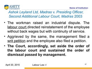 Name of Institution
Ashok Leyland Ltd, Madras v. Presiding Officer,
Second Additional Labour Court, Madras 2003
• The workman raised an industrial dispute. The
labour court directed reinstatement of the employee
without back wages but with continuity of service.
• Aggrieved by the same, the management filed a
writ petition and the employee also filed a petition.
• The Court, accordingly, set aside the order of
the labour court and sustained the order of
dismissal passed by management.
Labour Law -I 67
April 30, 2015
 