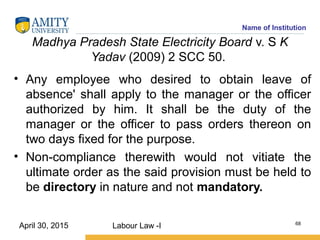 Name of Institution
Madhya Pradesh State Electricity Board v. S K
Yadav (2009) 2 SCC 50.
• Any employee who desired to obtain leave of
absence' shall apply to the manager or the officer
authorized by him. It shall be the duty of the
manager or the officer to pass orders thereon on
two days fixed for the purpose.
• Non-compliance therewith would not vitiate the
ultimate order as the said provision must be held to
be directory in nature and not mandatory.
Labour Law -I 68
April 30, 2015
 