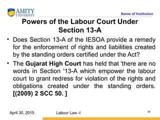 Name of Institution
Powers of the Labour Court Under
Section 13-A
• Does Section 13-A of the IESOA provide a remedy
for the enforcement of rights and liabilities created
by the standing orders certified under the Act?
• The Gujarat High Court has held that 'there are no
words in Section '13-A which empower the labour
court to grant redress for violation of the rights and
obligations created under the standing orders.
[(2009) 2 SCC 50. ]
Labour Law -I 69
April 30, 2015
 