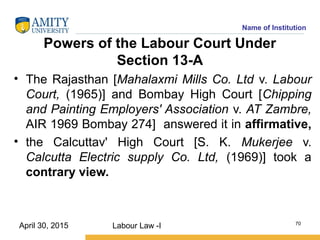 Name of Institution
Powers of the Labour Court Under
Section 13-A
• The Rajasthan [Mahalaxmi Mills Co. Ltd v. Labour
Court, (1965)] and Bombay High Court [Chipping
and Painting Employers' Association v. AT Zambre,
AIR 1969 Bombay 274] answered it in affirmative,
• the Calcuttav' High Court [S. K. Mukerjee v.
Calcutta Electric supply Co. Ltd, (1969)] took a
contrary view.
Labour Law -I 70
April 30, 2015
 