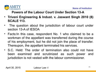 Name of Institution
Powers of the Labour Court Under Section 13-A
• Triveni Engineering & Indust. v. Jaswant Singh 2010 (8)
SCALE 113.
• The question about the jurisdiction of labour court under
section 13-A of IESOA
• Facts:In this case, respondent No. 1 who claimed to be a
workman of the appellant was transferred during the course
of his employment, but he did not join the place of transfer.
Thereupon, the appellant terminated his services.
• S.C. Held: The order of termination also could not have
been examined and scrutinized as such power and
jurisdiction is not vested with the labour commissioner.
Labour Law -I 71
April 30, 2015
 