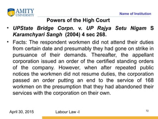 Name of Institution
Powers of the High Court
• UPState Bridge Corpn. v. UP Rajya Setu Nigam S
Karamchyari Sangh (2004) 4 sec 268.
• Facts: The respondent workmen did not attend their duties
from certain date and presumably they had gone on strike in
pursuance of their demands. Thereafter, the appellant
corporation issued an order of the certified standing orders
of the company. However, when after repeated public
notices the workmen did not resume duties, the corporation
passed an order putting an end to the service of 168
workmen on the presumption that they had abandoned their
services with the corporation on their own.
Labour Law -I 72
April 30, 2015
 